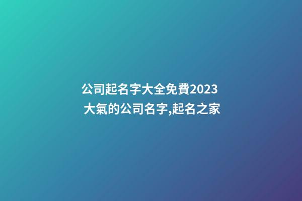 公司起名字大全免費2023 大氣的公司名字,起名之家